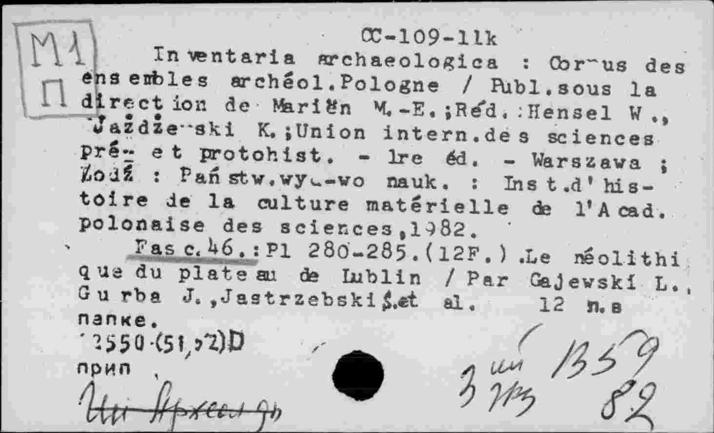 ﻿ï'nai\	œ-109-iik
і . Inwntaria archaeologica : Cbr~us des nensenbles archéol. Pologne / Pùbl.sous la direction de Mariön M. -E. ;Re"d Hensel W
Jazdze--ski K. jUnion intern.de s sciences prS~ et proto h ist. - Ire éd. — Warszawa ; ЙоЛЙ : Pan stw.wy,—wo nauk. : Ins t.d’ his-
toire de la culture materielle de l’Acad. polonaise des зсіепсез#1^82.
Fas c, U6, : PI 280-285 .( 12F .) .Le neolithi que du plate ai de Dublin / Par Gajewski L. Gurba J. ,Jastrzebski $.et al. 12 лв папке.	X	~